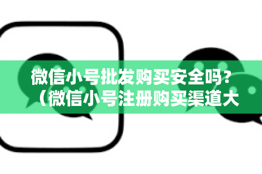 微信小号批发购买安全吗？（微信小号注册购买渠道大全）